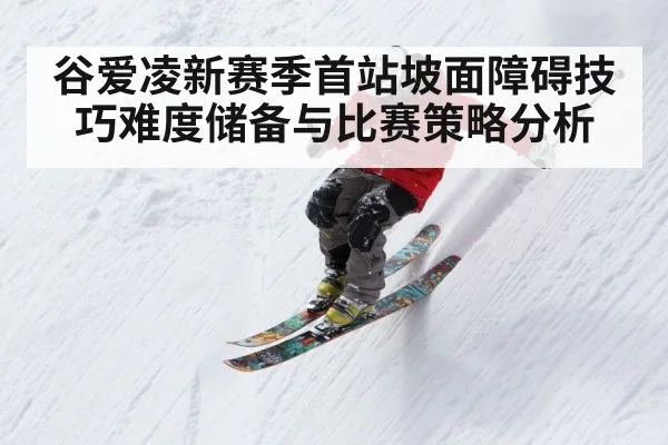 谷爱凌新赛季首站坡面障碍技巧难度储备与比赛策略分析