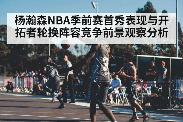 杨瀚森NBA季前赛首秀表现与开拓者轮换阵容竞争前景观察分析