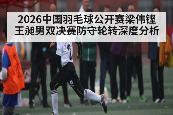 2026中国羽毛球公开赛梁伟铿王昶男双决赛防守轮转深度分析