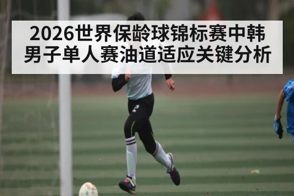 2026世界保龄球锦标赛中韩男子单人赛油道适应关键分析